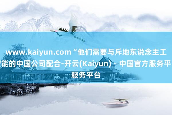 www.kaiyun.com“他们需要与斥地东说念主工智能的中国公司配合-开云(Kaiyun) - 中国官方服务平台