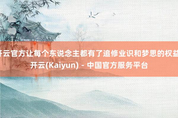 开云官方让每个东说念主都有了追修业识和梦思的权益-开云(Kaiyun) - 中国官方服务平台