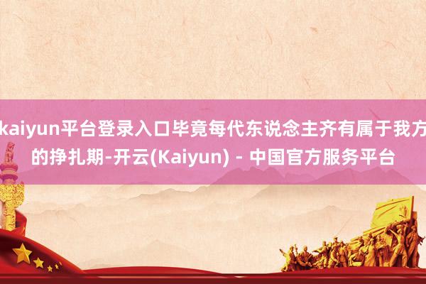 kaiyun平台登录入口毕竟每代东说念主齐有属于我方的挣扎期-开云(Kaiyun) - 中国官方服务平台