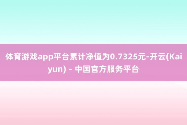 体育游戏app平台累计净值为0.7325元-开云(Kaiyun) - 中国官方服务平台