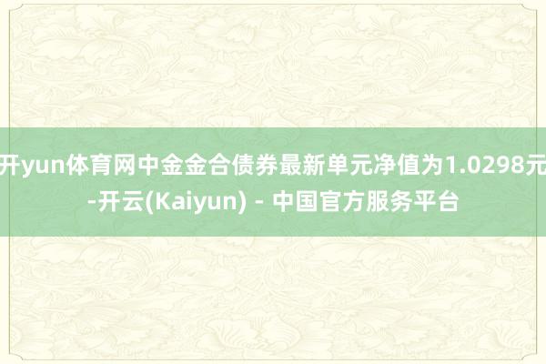 开yun体育网中金金合债券最新单元净值为1.0298元-开云(Kaiyun) - 中国官方服务平台