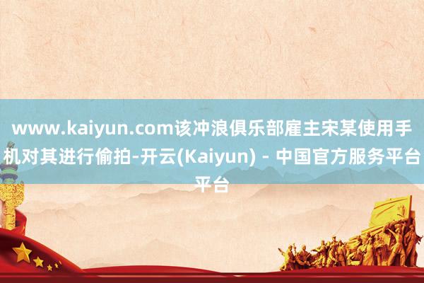www.kaiyun.com该冲浪俱乐部雇主宋某使用手机对其进行偷拍-开云(Kaiyun) - 中国官方服务平台