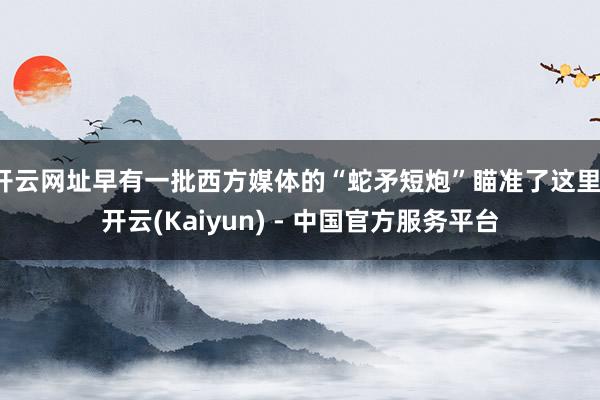 开云网址早有一批西方媒体的“蛇矛短炮”瞄准了这里-开云(Kaiyun) - 中国官方服务平台