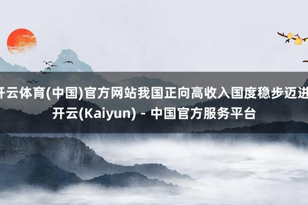 开云体育(中国)官方网站我国正向高收入国度稳步迈进-开云(Kaiyun) - 中国官方服务平台