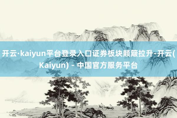 开云·kaiyun平台登录入口证券板块颠簸拉升-开云(Kaiyun) - 中国官方服务平台