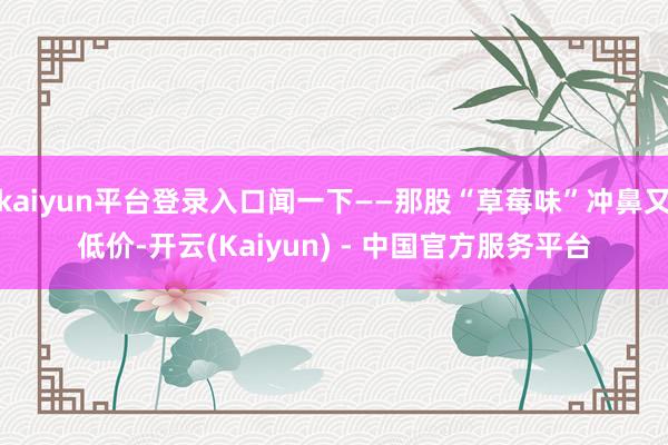 kaiyun平台登录入口闻一下——那股“草莓味”冲鼻又低价-开云(Kaiyun) - 中国官方服务平台