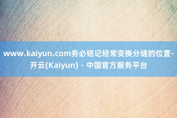 www.kaiyun.com务必铭记经常变换分缝的位置-开云(Kaiyun) - 中国官方服务平台