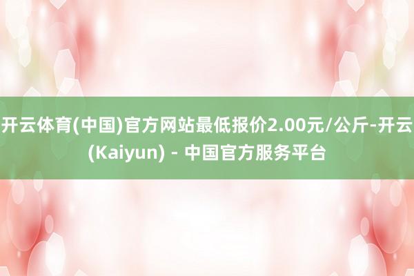 开云体育(中国)官方网站最低报价2.00元/公斤-开云(Kaiyun) - 中国官方服务平台