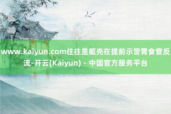 www.kaiyun.com往往是躯壳在提前示警胃食管反流-开云(Kaiyun) - 中国官方服务平台