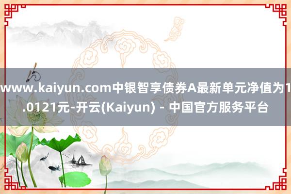 www.kaiyun.com中银智享债券A最新单元净值为1.0121元-开云(Kaiyun) - 中国官方服务平台