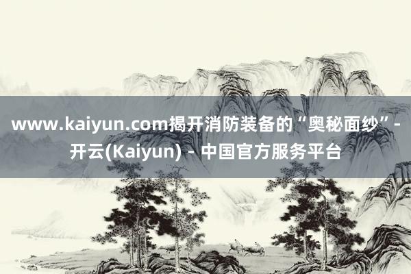 www.kaiyun.com揭开消防装备的“奥秘面纱”-开云(Kaiyun) - 中国官方服务平台