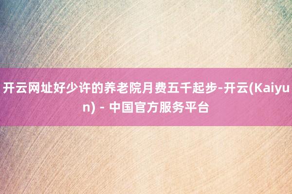 开云网址好少许的养老院月费五千起步-开云(Kaiyun) - 中国官方服务平台