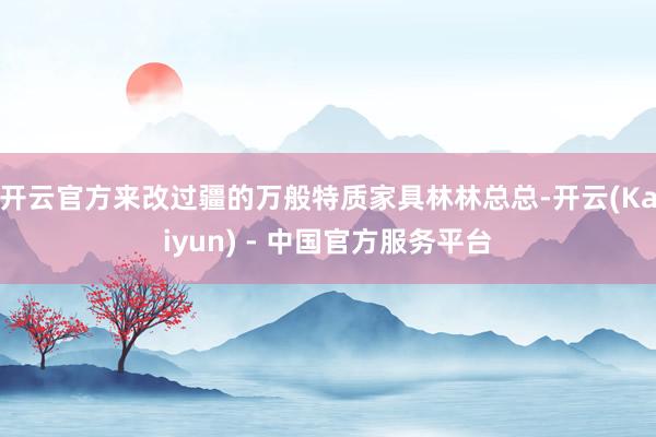 开云官方来改过疆的万般特质家具林林总总-开云(Kaiyun) - 中国官方服务平台