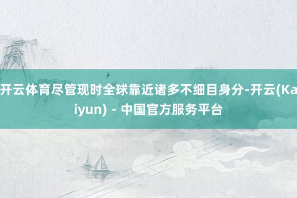 开云体育尽管现时全球靠近诸多不细目身分-开云(Kaiyun) - 中国官方服务平台