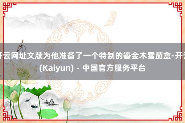 开云网址文牍为他准备了一个特制的鎏金木雪茄盒-开云(Kaiyun) - 中国官方服务平台