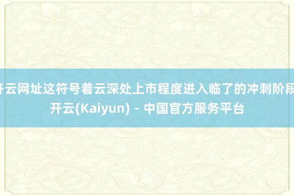 开云网址这符号着云深处上市程度进入临了的冲刺阶段-开云(Kaiyun) - 中国官方服务平台