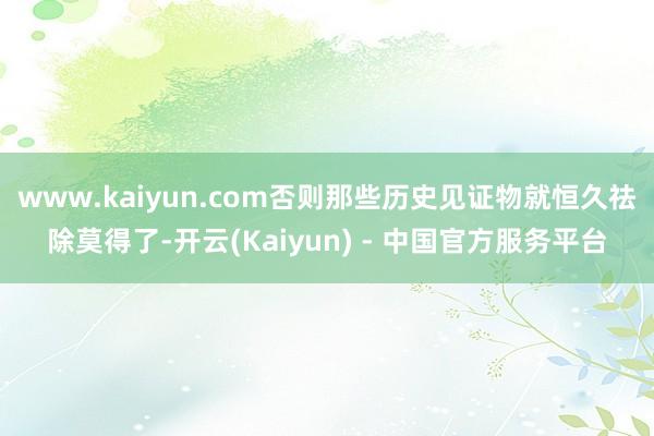 www.kaiyun.com否则那些历史见证物就恒久祛除莫得了-开云(Kaiyun) - 中国官方服务平台