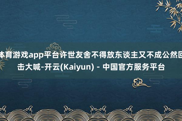 体育游戏app平台许世友舍不得放东谈主又不成公然回击大喊-开云(Kaiyun) - 中国官方服务平台