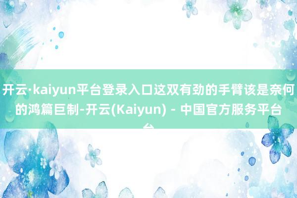 开云·kaiyun平台登录入口这双有劲的手臂该是奈何的鸿篇巨制-开云(Kaiyun) - 中国官方服务平台
