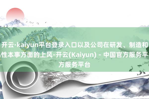 开云·kaiyun平台登录入口以及公司在研发、制造和品性本事方面的上风-开云(Kaiyun) - 中国官方服务平台