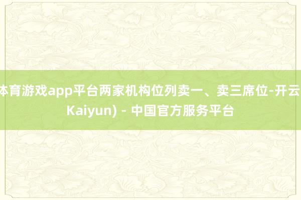 体育游戏app平台两家机构位列卖一、卖三席位-开云(Kaiyun) - 中国官方服务平台