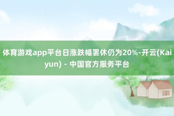 体育游戏app平台日涨跌幅罢休仍为20%-开云(Kaiyun) - 中国官方服务平台