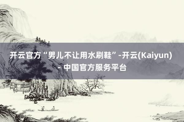 开云官方“男儿不让用水刷鞋”-开云(Kaiyun) - 中国官方服务平台