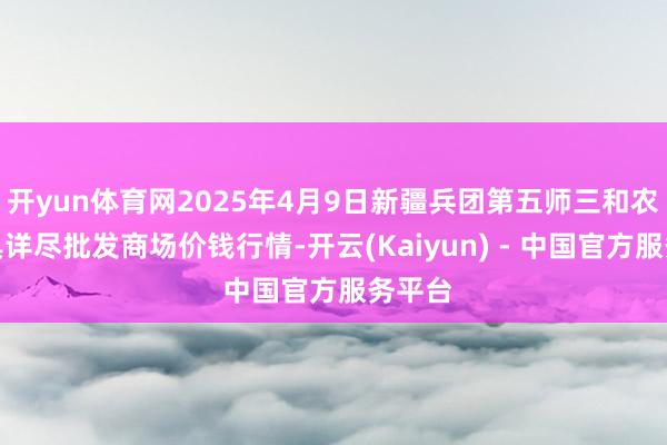 开yun体育网2025年4月9日新疆兵团第五师三和农副家具详尽批发商场价钱行情-开云(Kaiyun) - 中国官方服务平台