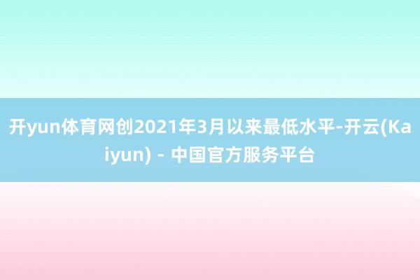 开yun体育网创2021年3月以来最低水平-开云(Kaiyun) - 中国官方服务平台