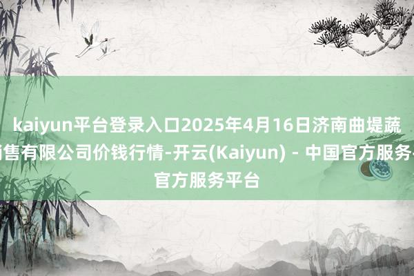 kaiyun平台登录入口2025年4月16日济南曲堤蔬菜销售有限公司价钱行情-开云(Kaiyun) - 中国官方服务平台