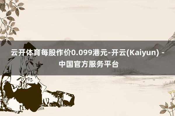云开体育每股作价0.099港元-开云(Kaiyun) - 中国官方服务平台