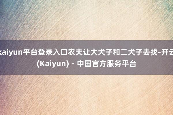 kaiyun平台登录入口农夫让大犬子和二犬子去找-开云(Kaiyun) - 中国官方服务平台