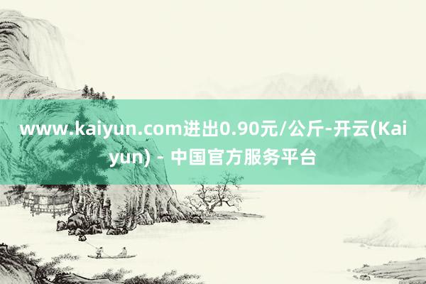 www.kaiyun.com进出0.90元/公斤-开云(Kaiyun) - 中国官方服务平台