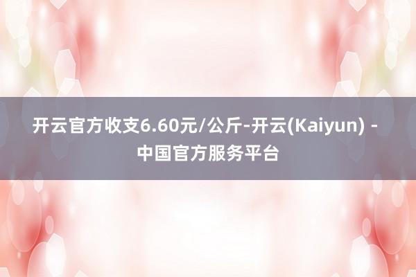 开云官方收支6.60元/公斤-开云(Kaiyun) - 中国官方服务平台