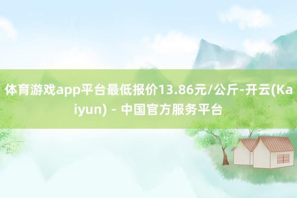 体育游戏app平台最低报价13.86元/公斤-开云(Kaiyun) - 中国官方服务平台