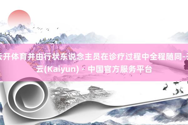 云开体育并由行状东说念主员在诊疗过程中全程随同-开云(Kaiyun) - 中国官方服务平台