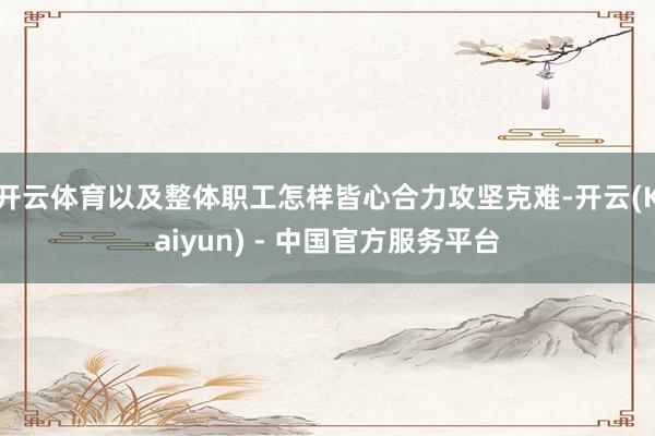 开云体育以及整体职工怎样皆心合力攻坚克难-开云(Kaiyun) - 中国官方服务平台