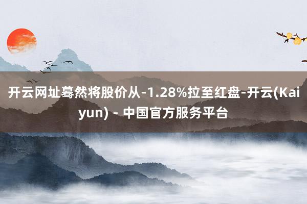 开云网址蓦然将股价从-1.28%拉至红盘-开云(Kaiyun) - 中国官方服务平台