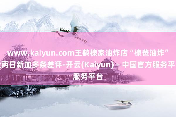 www.kaiyun.com王鹤棣家油炸店“棣爸油炸”近两日新加多条差评-开云(Kaiyun) - 中国官方服务平台