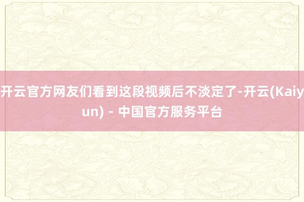 开云官方网友们看到这段视频后不淡定了-开云(Kaiyun) - 中国官方服务平台