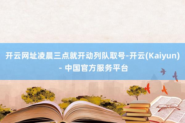 开云网址凌晨三点就开动列队取号-开云(Kaiyun) - 中国官方服务平台