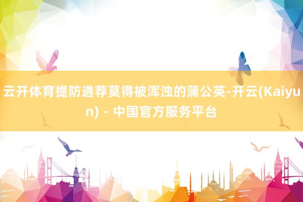 云开体育提防遴荐莫得被浑浊的蒲公英-开云(Kaiyun) - 中国官方服务平台