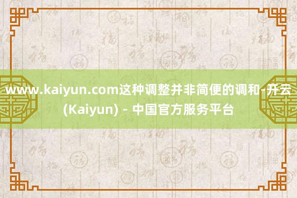 www.kaiyun.com这种调整并非简便的调和-开云(Kaiyun) - 中国官方服务平台