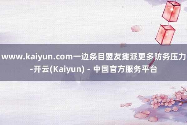 www.kaiyun.com一边条目盟友摊派更多防务压力-开云(Kaiyun) - 中国官方服务平台