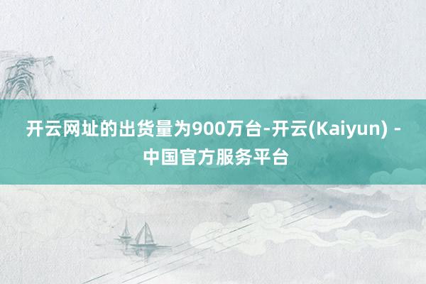 开云网址的出货量为900万台-开云(Kaiyun) - 中国官方服务平台
