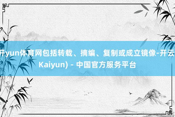开yun体育网包括转载、摘编、复制或成立镜像-开云(Kaiyun) - 中国官方服务平台