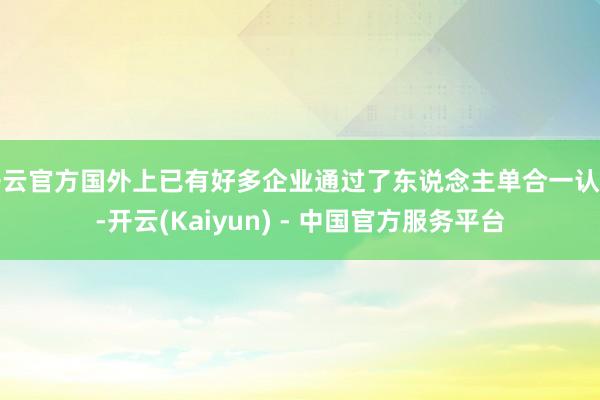 开云官方国外上已有好多企业通过了东说念主单合一认证-开云(Kaiyun) - 中国官方服务平台