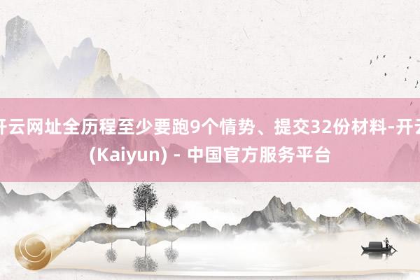 开云网址全历程至少要跑9个情势、提交32份材料-开云(Kaiyun) - 中国官方服务平台