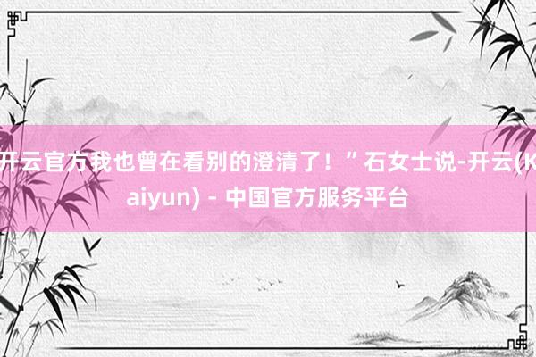 开云官方我也曾在看别的澄清了！”石女士说-开云(Kaiyun) - 中国官方服务平台
