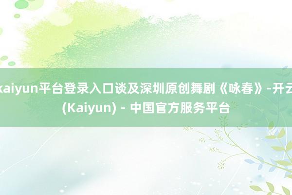 kaiyun平台登录入口谈及深圳原创舞剧《咏春》-开云(Kaiyun) - 中国官方服务平台